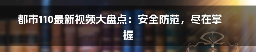 都市110最新视频大盘点：安全防范，尽在掌握