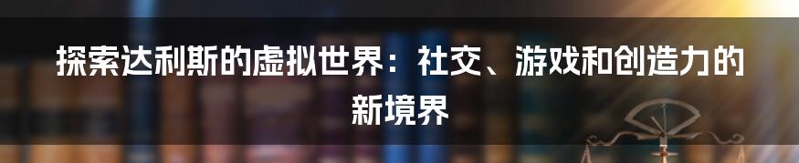 探索达利斯的虚拟世界：社交、游戏和创造力的新境界