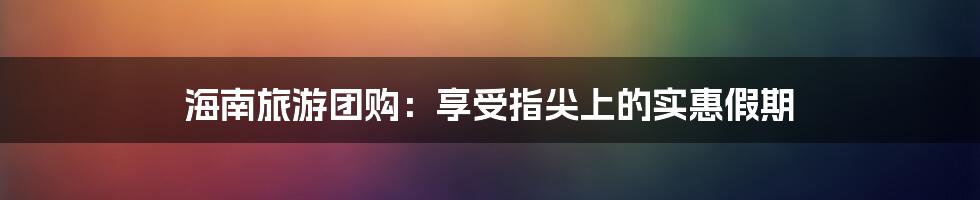 海南旅游团购：享受指尖上的实惠假期