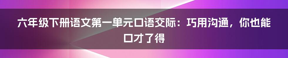 六年级下册语文第一单元口语交际：巧用沟通，你也能口才了得