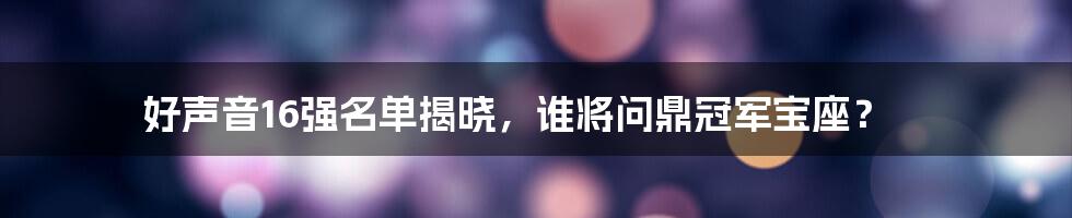 好声音16强名单揭晓，谁将问鼎冠军宝座？