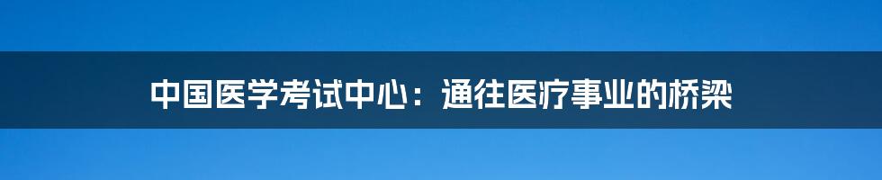 中国医学考试中心：通往医疗事业的桥梁