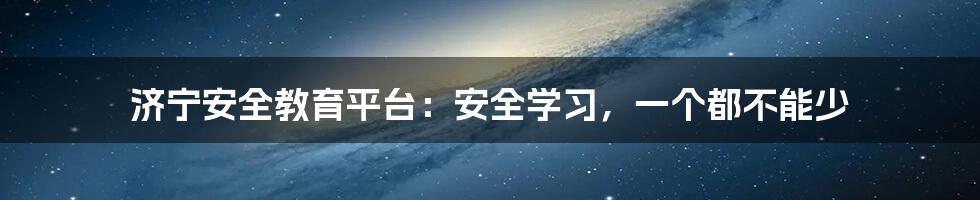 济宁安全教育平台：安全学习，一个都不能少