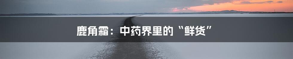 鹿角霜：中药界里的“鲜货”