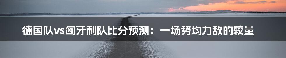 德国队vs匈牙利队比分预测：一场势均力敌的较量