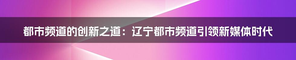 都市频道的创新之道：辽宁都市频道引领新媒体时代