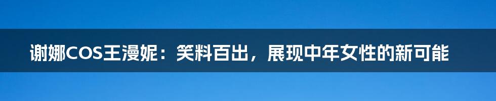 谢娜COS王漫妮：笑料百出，展现中年女性的新可能