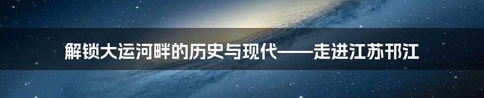 解锁大运河畔的历史与现代——走进江苏邗江