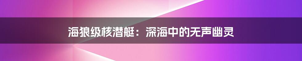 海狼级核潜艇：深海中的无声幽灵