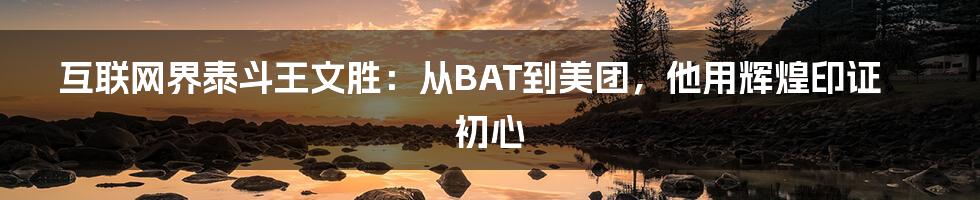 互联网界泰斗王文胜：从BAT到美团，他用辉煌印证初心