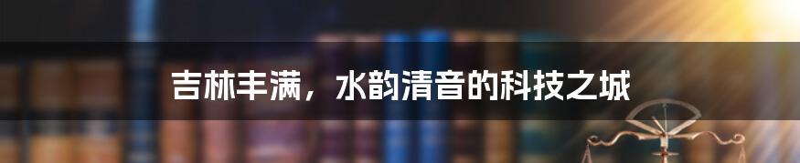 吉林丰满，水韵清音的科技之城