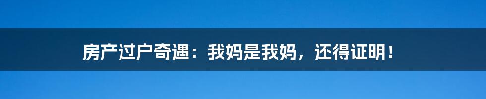 房产过户奇遇：我妈是我妈，还得证明！