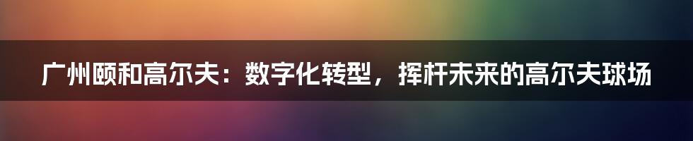 广州颐和高尔夫：数字化转型，挥杆未来的高尔夫球场