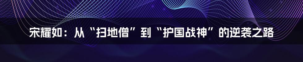 宋耀如：从“扫地僧”到“护国战神”的逆袭之路