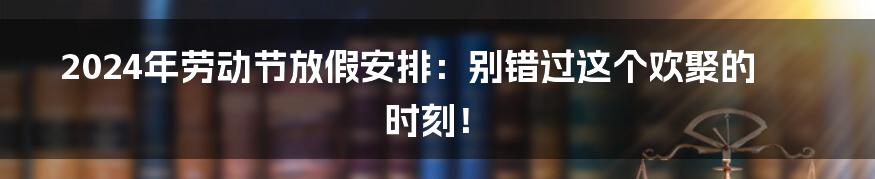 2024年劳动节放假安排：别错过这个欢聚的时刻！