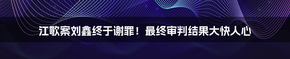 江歌案刘鑫终于谢罪！最终审判结果大快人心