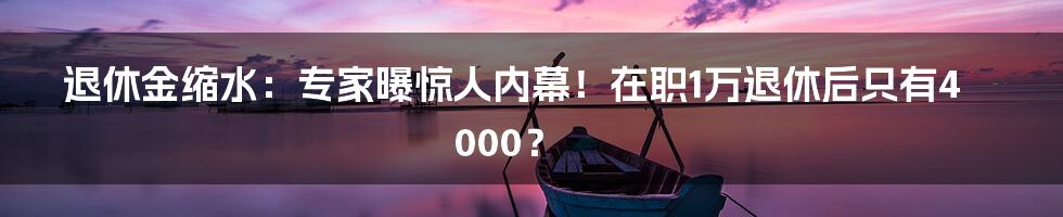 退休金缩水：专家曝惊人内幕！在职1万退休后只有4000？