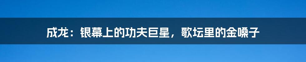 成龙：银幕上的功夫巨星，歌坛里的金嗓子