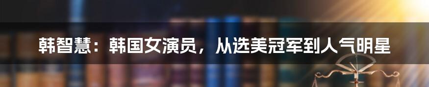 韩智慧：韩国女演员，从选美冠军到人气明星