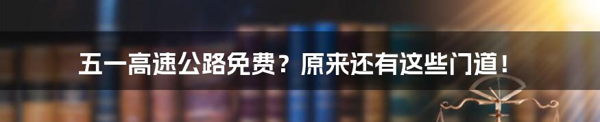 五一高速公路免费？原来还有这些门道！