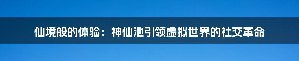 仙境般的体验：神仙池引领虚拟世界的社交革命