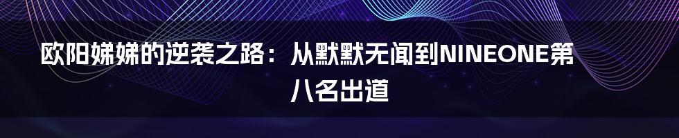 欧阳娣娣的逆袭之路：从默默无闻到NINEONE第八名出道