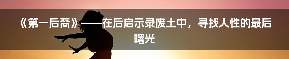 《第一后裔》——在后启示录废土中，寻找人性的最后曙光