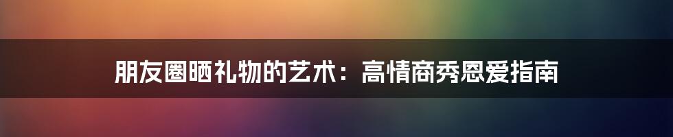 朋友圈晒礼物的艺术：高情商秀恩爱指南