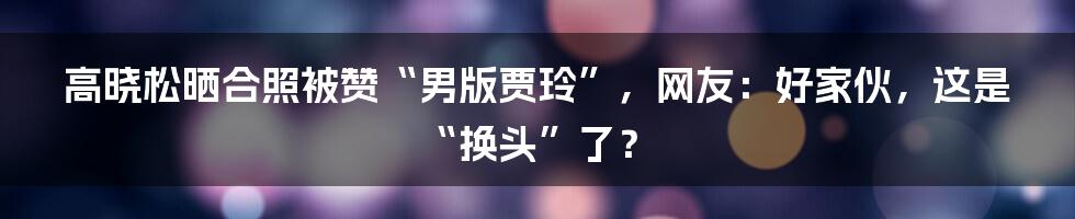 高晓松晒合照被赞“男版贾玲”，网友：好家伙，这是“换头”了？