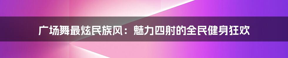 广场舞最炫民族风：魅力四射的全民健身狂欢