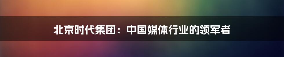 北京时代集团：中国媒体行业的领军者