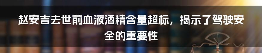 赵安吉去世前血液酒精含量超标，揭示了驾驶安全的重要性