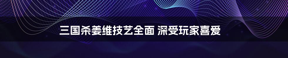 三国杀姜维技艺全面 深受玩家喜爱