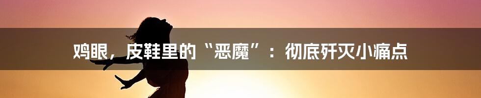 鸡眼，皮鞋里的“恶魔”：彻底歼灭小痛点