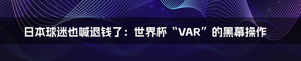 日本球迷也喊退钱了：世界杯“VAR”的黑幕操作