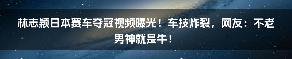 林志颖日本赛车夺冠视频曝光！车技炸裂，网友：不老男神就是牛！