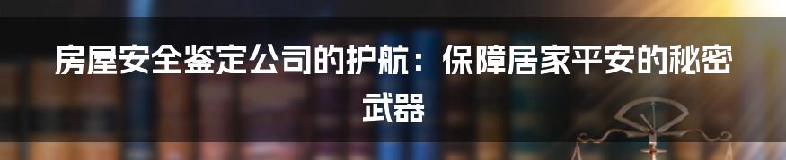 房屋安全鉴定公司的护航：保障居家平安的秘密武器