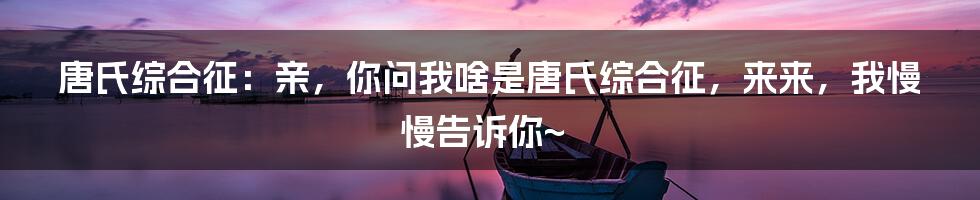 唐氏综合征：亲，你问我啥是唐氏综合征，来来，我慢慢告诉你~