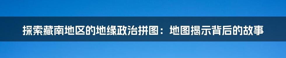 探索藏南地区的地缘政治拼图：地图揭示背后的故事