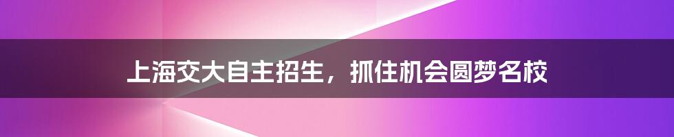 上海交大自主招生，抓住机会圆梦名校