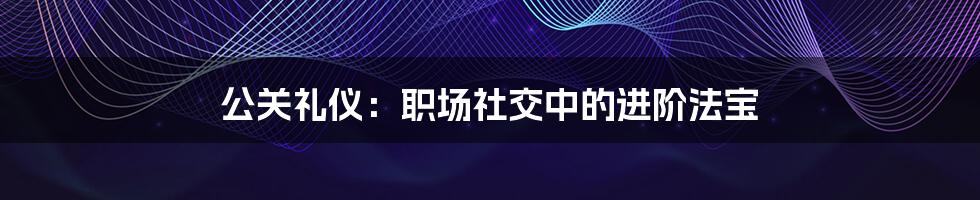 公关礼仪：职场社交中的进阶法宝