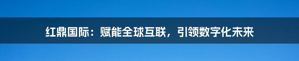 红鼎国际：赋能全球互联，引领数字化未来