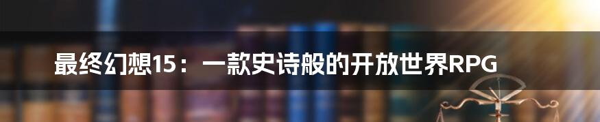 最终幻想15：一款史诗般的开放世界RPG