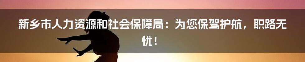 新乡市人力资源和社会保障局：为您保驾护航，职路无忧！