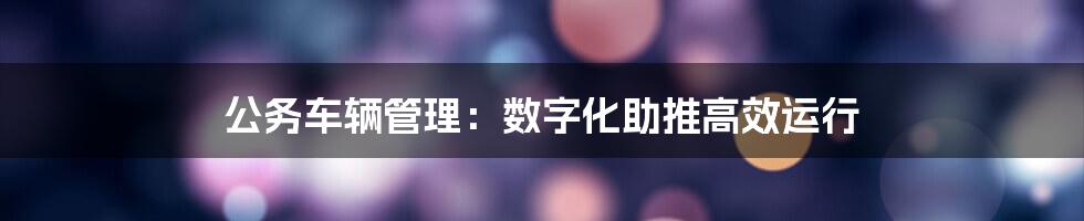 公务车辆管理：数字化助推高效运行