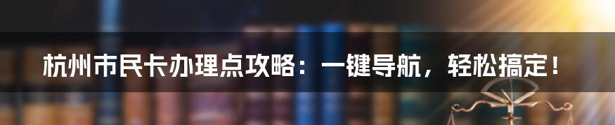 杭州市民卡办理点攻略：一键导航，轻松搞定！