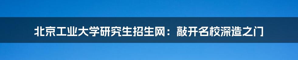 北京工业大学研究生招生网：敲开名校深造之门