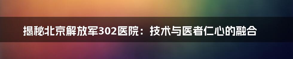 揭秘北京解放军302医院：技术与医者仁心的融合