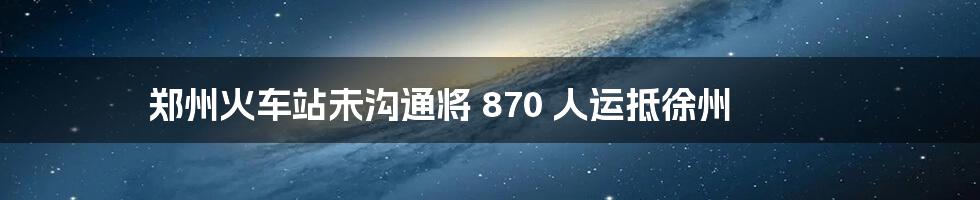 郑州火车站未沟通将 870 人运抵徐州