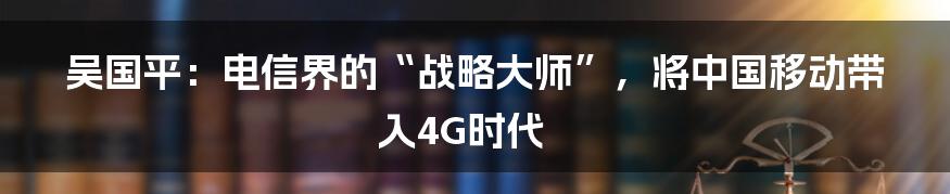 吴国平：电信界的“战略大师”，将中国移动带入4G时代